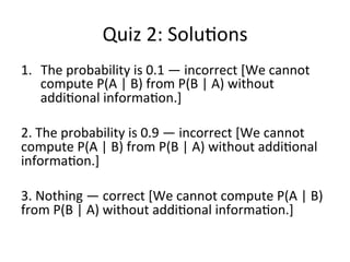 …	
  con*nued…	
  
15	
  
All	
  this	
  seems	
  a	
  very	
  strange	
  
method	
  because	
  we	
  are	
  
compu*ng	
  something	
  very	
  
simple,	
  ie	
  the	
  probability	
  of	
  
A,	
  from	
  something	
  more	
  
complex	
  involving	
  
summa*on,	
  joint	
  
probabili*es	
  and	
  condi*onal	
  
probabili*es.	
  	
  
	
  
	
  
But	
  this	
  is	
  something	
  that	
  is	
  
very	
  useful	
  in	
  situa5ons	
  
where	
  we	
  do	
  not	
  know	
  the	
  
probability	
  of	
  A	
  but	
  we	
  know	
  
the	
  joint	
  or	
  the	
  condi5onal	
  
probabili5es	
  of	
  A	
  with	
  the	
  
members	
  of	
  a	
  par55on.	
  	
  
Knowing	
  the	
  mul*plica*on	
  rule,	
  we	
  also	
  know	
  that	
  the	
  joint	
  probability	
  of	
  A	
  
and	
  Bi	
  can	
  be	
  expressed	
  as	
  the	
  condi*onal	
  probability	
  of	
  A	
  given	
  Bi	
  *mes	
  the	
  
simple	
  probability	
  of	
  Bi.	
  
Marginal	
  probability	
  
Mul*plica*on	
  rule	
  
 