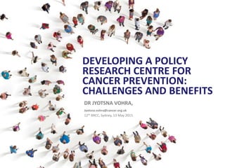 DEVELOPING A POLICY
RESEARCH CENTRE FOR
CANCER PREVENTION:
CHALLENGES AND BENEFITS
DR JYOTSNA VOHRA,
Jyotsna.vohra@cancer.org.uk
12th BRCC, Sydney, 13 May 2015
 