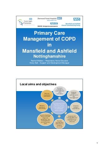 Primary Care
 Management of COPD
           in
 Mansfield and Ashfield
          Nottinghamshire
       Rachel Walters – Respiratory Nurse Educator
      Kirsty Ball – Support and Development Manager




Local aims and objectives
                                            Reduce
                                           variation in
                                          management
                                               and             Improve
                         Reduce            outcomes             patient
                        unplanned                            confidence in
                        admissions                                self-
                                                             management



                                        To improve the
                  Reduce                 Primary Care              Improve
                 spend on                management                 patient
                prescribing               of patients             experience
                                          with COPD

                  Ensure all patients
                   have accurate                            Improve skill,
                      diagnosis,                          knowledge and
                   treatment, self-                        confidence of
                    management                              Primary Care
                                             Provide          clinicians
                    and an action         appropriate
                         plan             resources to
                                            patients
                                            and staff




                                                                               1
 