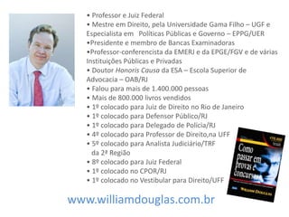 • Professor e Juiz Federal
• Mestre em Direito, pela Universidade Gama Filho – UGF e
Especialista em Políticas Públicas e Governo – EPPG/UER
•Presidente e membro de Bancas Examinadoras
•Professor-conferencista da EMERJ e da EPGE/FGV e de várias
Instituições Públicas e Privadas
• Doutor Honoris Causa da ESA – Escola Superior de
Advocacia – OAB/RJ
• Falou para mais de 1.400.000 pessoas
• Mais de 800.000 livros vendidos
• 1º colocado para Juiz de Direito no Rio de Janeiro
• 1º colocado para Defensor Público/RJ
• 1º colocado para Delegado de Polícia/RJ
• 4º colocado para Professor de Direito,na UFF
• 5º colocado para Analista Judiciário/TRF
da 2ª Região
• 8º colocado para Juiz Federal
• 1º colocado no CPOR/RJ
• 1º colocado no Vestibular para Direito/UFF
www.williamdouglas.com.br
 