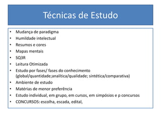 Técnicas de Estudo
• Mudança de paradigma
• Humildade intelectual
• Resumos e cores
• Mapas mentais
• SQ3R
• Leitura Otimizada
• Estudo por fases/ fases do conhecimento
(global/quantidade;analítica/qualidade; sintética/comparativa)
• Ambiente de estudo
• Matérias de menor preferência
• Estudo individual, em grupo, em cursos, em simpósios e p concursos
• CONCURSOS: escolha, escada, edital,
 