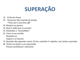 SUPERAÇÃO
1) O dia de chuva
2) Descanso não é perda de tempo
“Time out is not time off”
3) Respirar ou gemer
4) Qual a rádio que vc escuta?
5) Falastrões e “conselhões”
6) Corra a sua corrida
Respeite-se
Supere a si mesmo
7) Quando não aguentar correr 15 km, caminhe 5- tapinha nas costas x porrada
8) Tenha um plano a ser executado
Provas científicas/+ otimismo
 