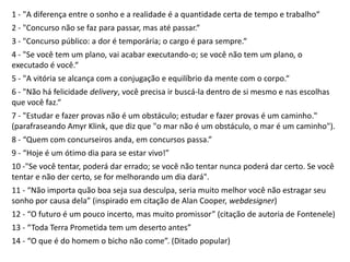 1 - "A diferença entre o sonho e a realidade é a quantidade certa de tempo e trabalho“
2 - "Concurso não se faz para passar, mas até passar.“
3 - "Concurso público: a dor é temporária; o cargo é para sempre.“
4 - "Se você tem um plano, vai acabar executando-o; se você não tem um plano, o
executado é você.“
5 - "A vitória se alcança com a conjugação e equilíbrio da mente com o corpo.“
6 - "Não há felicidade delivery, você precisa ir buscá-la dentro de si mesmo e nas escolhas
que você faz.“
7 - "Estudar e fazer provas não é um obstáculo; estudar e fazer provas é um caminho."
(parafraseando Amyr Klink, que diz que "o mar não é um obstáculo, o mar é um caminho").
8 - “Quem com concurseiros anda, em concursos passa.”
9 - “Hoje é um ótimo dia para se estar vivo!”
10 -"Se você tentar, poderá dar errado; se você não tentar nunca poderá dar certo. Se você
tentar e não der certo, se for melhorando um dia dará".
11 - “Não importa quão boa seja sua desculpa, seria muito melhor você não estragar seu
sonho por causa dela” (inspirado em citação de Alan Cooper, webdesigner)
12 - “O futuro é um pouco incerto, mas muito promissor” (citação de autoria de Fontenele)
13 - “Toda Terra Prometida tem um deserto antes”
14 - “O que é do homem o bicho não come”. (Ditado popular)
 