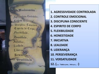 1. AGRESSIVIDADE CONTROLADA
2. CONTROLE EMOCIONAL
3. DISCIPLINA CONSCIENTE
4. ESPIRITO DE CORPO
5. FLEXIBILIDADE
6. HONESTIDADE
7. INICIATIVA
8. LEALDADE
9. LIDERANÇA
10. PERSEVERANÇA
11. VERSATILIDADE
12. (... “Sabia q era... Veio p q ... “)
 