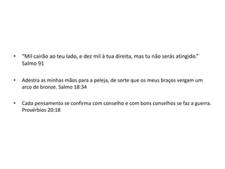 • “Mil cairão ao teu lado, e dez mil à tua direita, mas tu não serás atingido.”
Salmo 91
• Adestra as minhas mãos para a peleja, de sorte que os meus braços vergam um
arco de bronze. Salmo 18:34
• Cada pensamento se confirma com conselho e com bons conselhos se faz a guerra.
Provérbios 20:18
 