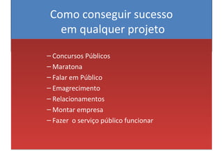 Como conseguir sucesso
em qualquer projeto
– Concursos Públicos
– Maratona
– Falar em Público
– Emagrecimento
– Relacionamentos
– Montar empresa
– Fazer o serviço público funcionar
– Concursos Públicos
– Maratona
– Falar em Público
– Emagrecimento
– Relacionamentos
– Montar empresa
– Fazer o serviço público funcionar
 