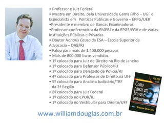 • Professor e Juiz Federal
• Mestre em Direito, pela Universidade Gama Filho – UGF e
Especialista em Políticas Públicas e Governo – EPPG/UER
•Presidente e membro de Bancas Examinadoras
•Professor-conferencista da EMERJ e da EPGE/FGV e de várias
Instituições Públicas e Privadas
• Doutor Honoris Causa da ESA – Escola Superior de
Advocacia – OAB/RJ
• Falou para mais de 1.400.000 pessoas
• Mais de 800.000 livros vendidos
• 1º colocado para Juiz de Direito no Rio de Janeiro
• 1º colocado para Defensor Público/RJ
• 1º colocado para Delegado de Polícia/RJ
• 4º colocado para Professor de Direito,na UFF
• 5º colocado para Analista Judiciário/TRF
da 2ª Região
• 8º colocado para Juiz Federal
• 1º colocado no CPOR/RJ
• 1º colocado no Vestibular para Direito/UFF
www.williamdouglas.com.br
 