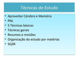 Técnicas de EstudoTécnicas de Estudo
• Aproveitar Cérebro e Memória
• PNL
• 5 Técnicas básicas
• Técnicas gerais
• Resumos e revisões
• Organização do estudo por matérias
• SQ3R
• Aproveitar Cérebro e Memória
• PNL
• 5 Técnicas básicas
• Técnicas gerais
• Resumos e revisões
• Organização do estudo por matérias
• SQ3R
 
