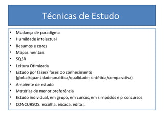 Técnicas de Estudo
• Mudança de paradigma
• Humildade intelectual
• Resumos e cores
• Mapas mentais
• SQ3R
• Leitura Otimizada
• Estudo por fases/ fases do conhecimento
(global/quantidade;analítica/qualidade; sintética/comparativa)
• Ambiente de estudo
• Matérias de menor preferência
• Estudo individual, em grupo, em cursos, em simpósios e p concursos
• CONCURSOS: escolha, escada, edital,
 