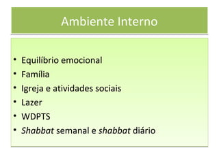 Ambiente InternoAmbiente Interno
• Equilíbrio emocional
• Família
• Igreja e atividades sociais
• Lazer
• WDPTS
• Shabbat semanal e shabbat diário
• Equilíbrio emocional
• Família
• Igreja e atividades sociais
• Lazer
• WDPTS
• Shabbat semanal e shabbat diário
 