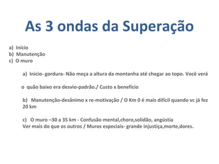 As 3 ondas da Superação
a) Início
b) Manutenção
c) O muro
a) Inicio- gordura- Não meça a altura da montanha até chegar ao topo. Você verá
o quão baixo era desvio-padrão./ Custo x benefício
b) Manutenção-desânimo x re-motivação / O Km 0 é mais difícil quando vc já fez
20 km
c) O muro –30 a 35 km - Confusão mental,choro,solidão, angústia
Ver mais do que os outros / Muros especiais- grande injustiça,morte,dores.
 