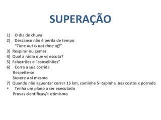 SUPERAÇÃO
1) O dia de chuva
2) Descanso não é perda de tempo
“Time out is not time off”
3) Respirar ou gemer
4) Qual a rádio que vc escuta?
5) Falastrões e “conselhões”
6) Corra a sua corrida
Respeite-se
Supere a si mesmo
7) Quando não aguentar correr 15 km, caminhe 5- tapinha nas costas x porrada
• Tenha um plano a ser executado
Provas científicas/+ otimismo
 