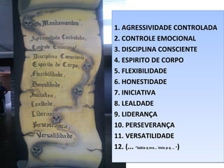 1. AGRESSIVIDADE CONTROLADA
2. CONTROLE EMOCIONAL
3. DISCIPLINA CONSCIENTE
4. ESPIRITO DE CORPO
5. FLEXIBILIDADE
6. HONESTIDADE
7. INICIATIVA
8. LEALDADE
9. LIDERANÇA
10. PERSEVERANÇA
11. VERSATILIDADE
12. (... “Sabia q era... Veio p q ... “)
1. AGRESSIVIDADE CONTROLADA
2. CONTROLE EMOCIONAL
3. DISCIPLINA CONSCIENTE
4. ESPIRITO DE CORPO
5. FLEXIBILIDADE
6. HONESTIDADE
7. INICIATIVA
8. LEALDADE
9. LIDERANÇA
10. PERSEVERANÇA
11. VERSATILIDADE
12. (... “Sabia q era... Veio p q ... “)
 