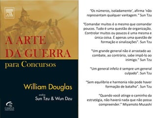 “Os números, isoladamente’, afirma ‘não
representam qualquer vantagem.” Sun Tzu
“Comandar muitos é o mesmo que comandar
poucos. Tudo é uma questão de organização.
Controlar muitos ou poucos é uma mesma e
única coisa. É apenas uma questão de
formação e sinalizações”. Sun Tzu
“Um grande general não é arrastado ao
combate, ao contrário, sabe impô-lo ao
inimigo.” Sun Tzu
“Um general infeliz é sempre um general
culpado”. Sun Tzu
“Sem equilíbrio e harmonia não pode haver
formação de batalha”. Sun Tzu
“Quando você atinge o caminho da
estratégia, não haverá nada que não possa
compreender.” Miyamoto Musashi
 