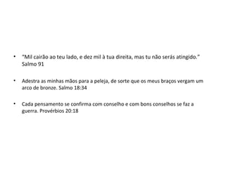 • “Mil cairão ao teu lado, e dez mil à tua direita, mas tu não serás atingido.”
Salmo 91
• Adestra as minhas mãos para a peleja, de sorte que os meus braços vergam um
arco de bronze. Salmo 18:34
• Cada pensamento se confirma com conselho e com bons conselhos se faz a
guerra. Provérbios 20:18
 