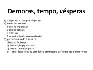 Demoras, tempo, vésperas
1) Vésperas são sempre vésperas!
2) Inversões mentais
1 parece impossível
2 parece possível
3 é possível
4 porquê está demorando tanto?
3) porquê o mundo é injusto?
Decurso do tempo
a) Motivação(pq vc come?)
b) Ganho de desempenho
c) Tomar fígado batido com feijão-progresso é enfrentar problemas novos
 