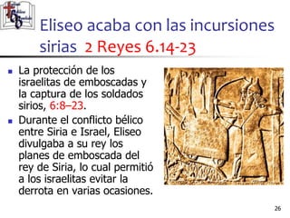 Eliseo acaba con las incursiones
sirias 2 Reyes 6.14-23
26
26
 La protección de los
israelitas de emboscadas y
la captura de los soldados
sirios, 6:8–23.
 Durante el conflicto bélico
entre Siria e Israel, Eliseo
divulgaba a su rey los
planes de emboscada del
rey de Siria, lo cual permitió
a los israelitas evitar la
derrota en varias ocasiones.
 