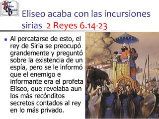 Eliseo acaba con las incursiones
sirias 2 Reyes 6.14-23
27
27
 Al percatarse de esto, el
rey de Siria se preocupó
grandemente y preguntó
sobre la existencia de un
espía, pero se le informó
que el enemigo e
informante era el profeta
Eliseo, que revelaba aun
los más recónditos
secretos contados al rey
en lo más privado.
 