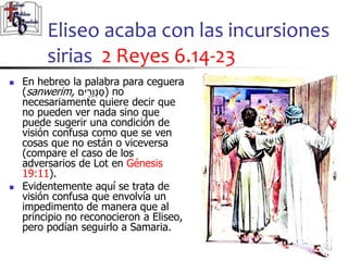 Eliseo acaba con las incursiones
sirias 2 Reyes 6.14-23
31
31
 En hebreo la palabra para ceguera
(sanwerim, ‫ים‬ ִ֖
‫ר‬ֵ‫ו‬ְ‫נ‬ַּ‫)ס‬ no
necesariamente quiere decir que
no pueden ver nada sino que
puede sugerir una condición de
visión confusa como que se ven
cosas que no están o viceversa
(compare el caso de los
adversarios de Lot en Génesis
19:11).
 Evidentemente aquí se trata de
visión confusa que envolvía un
impedimento de manera que al
principio no reconocieron a Eliseo,
pero podían seguirlo a Samaria.
 
