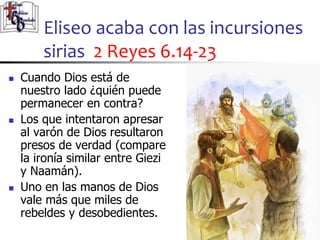 Eliseo acaba con las incursiones
sirias 2 Reyes 6.14-23
33
33
 Cuando Dios está de
nuestro lado ¿quién puede
permanecer en contra?
 Los que intentaron apresar
al varón de Dios resultaron
presos de verdad (compare
la ironía similar entre Giezi
y Naamán).
 Uno en las manos de Dios
vale más que miles de
rebeldes y desobedientes.
 