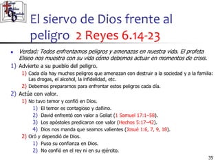 El siervo de Dios frente al
peligro 2 Reyes 6.14-23
35
35
 Verdad: Todos enfrentamos peligros y amenazas en nuestra vida. El profeta
Eliseo nos muestra con su vida cómo debemos actuar en momentos de crisis.
1) Advierte a su pueblo del peligro.
1) Cada día hay muchos peligros que amenazan con destruir a la sociedad y a la familia:
Las drogas, el alcohol, la infidelidad, etc.
2) Debemos prepararnos para enfrentar estos peligros cada día.
2) Actúa con valor.
1) No tuvo temor y confió en Dios.
1) El temor es contagioso y dañino.
2) David enfrentó con valor a Goliat (1 Samuel 17:1–58).
3) Los apóstoles predicaron con valor (Hechos 5:17–42).
4) Dios nos manda que seamos valientes (Josué 1:6, 7, 9, 18).
2) Oró y dependió de Dios.
1) Puso su confianza en Dios.
2) No confió en el rey ni en su ejército.
 