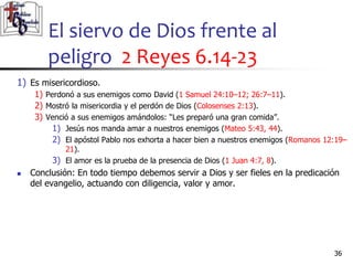 El siervo de Dios frente al
peligro 2 Reyes 6.14-23
36
36
1) Es misericordioso.
1) Perdonó a sus enemigos como David (1 Samuel 24:10–12; 26:7–11).
2) Mostró la misericordia y el perdón de Dios (Colosenses 2:13).
3) Venció a sus enemigos amándolos: “Les preparó una gran comida”.
1) Jesús nos manda amar a nuestros enemigos (Mateo 5:43, 44).
2) El apóstol Pablo nos exhorta a hacer bien a nuestros enemigos (Romanos 12:19–
21).
3) El amor es la prueba de la presencia de Dios (1 Juan 4:7, 8).
 Conclusión: En todo tiempo debemos servir a Dios y ser fieles en la predicación
del evangelio, actuando con diligencia, valor y amor.
 
