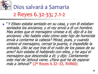 Dios salvará a Samaria
2 Reyes 6.32-33; 7.1-2
38
38
 “Y Eliseo estaba sentado en su casa, y con él estaban
sentados los ancianos; y el rey envió a él un hombre.
Mas antes que el mensajero viniese a él, dijo él a los
ancianos: ¿No habéis visto cómo este hijo de homicida
envía a cortarme la cabeza? Mirad, pues, y cuando
viniere el mensajero, cerrad la puerta, e impedidle la
entrada. ¿No se oye tras él el ruido de los pasos de su
amo? Aún estaba él hablando con ellos, y he aquí el
mensajero que descendía a él; y dijo: Ciertamente
este mal de Jehová viene. ¿Para qué he de esperar
más a Jehová?” (2º Reyes 6.32–33, RVR60)
 