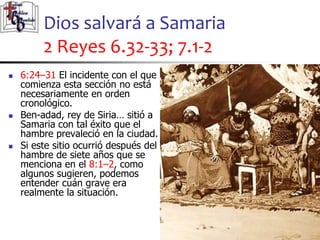 Dios salvará a Samaria
2 Reyes 6.32-33; 7.1-2
40
40
 6:24–31 El incidente con el que
comienza esta sección no está
necesariamente en orden
cronológico.
 Ben-adad, rey de Siria… sitió a
Samaria con tal éxito que el
hambre prevaleció en la ciudad.
 Si este sitio ocurrió después del
hambre de siete años que se
menciona en el 8:1–2, como
algunos sugieren, podemos
entender cuán grave era
realmente la situación.
 