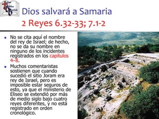 Dios salvará a Samaria
2 Reyes 6.32-33; 7.1-2
45
45
 No se cita aquí el nombre
del rey de Israel; de hecho,
no se da su nombre en
ninguno de los incidentes
registrados en los capítulos
4–8.
 Muchos comentaristas
sostienen que cuando
sucedió el sitio Joram era
rey de Israel, pero es
imposible estar seguros de
esto, ya que el ministerio de
Eliseo se extendió por más
de medio siglo bajo cuatro
reyes diferentes, y no está
registrado en orden
cronológico.
 