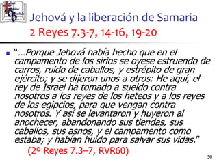 Jehová y la liberación de Samaria
2 Reyes 7.3-7, 14-16, 19-20
50
50
 “…Porque Jehová había hecho que en el
campamento de los sirios se oyese estruendo de
carros, ruido de caballos, y estrépito de gran
ejército; y se dijeron unos a otros: He aquí, el
rey de Israel ha tomado a sueldo contra
nosotros a los reyes de los heteos y a los reyes
de los egipcios, para que vengan contra
nosotros. Y así se levantaron y huyeron al
anochecer, abandonando sus tiendas, sus
caballos, sus asnos, y el campamento como
estaba; y habían huido para salvar sus vidas.”
(2º Reyes 7.3–7, RVR60)
 