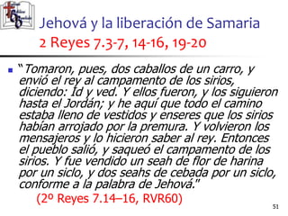 Jehová y la liberación de Samaria
2 Reyes 7.3-7, 14-16, 19-20
51
51
 “Tomaron, pues, dos caballos de un carro, y
envió el rey al campamento de los sirios,
diciendo: Id y ved. Y ellos fueron, y los siguieron
hasta el Jordán; y he aquí que todo el camino
estaba lleno de vestidos y enseres que los sirios
habían arrojado por la premura. Y volvieron los
mensajeros y lo hicieron saber al rey. Entonces
el pueblo salió, y saqueó el campamento de los
sirios. Y fue vendido un seah de flor de harina
por un siclo, y dos seahs de cebada por un siclo,
conforme a la palabra de Jehová.”
(2º Reyes 7.14–16, RVR60)
 