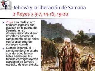 Jehová y la liberación de Samaria
2 Reyes 7.3-7, 14-16, 19-20
53
53
 7:3–7 Esa tarde cuatro
hombres leprosos que
estaban en la puerta de
Samaria, en su
desesperación decidieron
desertar y pasarse al
campamento de los sirios
con la esperanza de
conseguir comida.
 Cuando llegaron, el
campamento sirio estaba
abandonado; Jehová
había hecho que las
fuerzas enemigas oyeran
estruendo de carros y
estrépito de gran ejército.
 