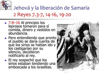 Jehová y la liberación de Samaria
2 Reyes 7.3-7, 14-16, 19-20
55
55
 7:8–16 Al principio los
leprosos tomaron para sí
comida, dinero y vestidos en
abundancia.
 Pero entendiendo que pronto
el pueblo se daría cuenta de
que los sirios se habían ido y
les castigarían por su
silencio, decidieron
notificarlo al rey.
 El rey sospechó que los
sirios estaban tendiendo una
emboscada a los israelitas.
 