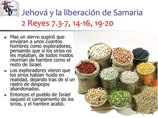 Jehová y la liberación de Samaria
2 Reyes 7.3-7, 14-16, 19-20
56
56
 Mas un siervo sugirió que
enviaran a unos cuantos
hombres como exploradores,
pensando que si los sirios no
les mataban, de todos modos
morirían de hambre como el
resto de Israel.
 Los exploradores vieron que
los sirios habían huido en
realidad, dejando tras de sí un
rastro de despojos
abandonados.
 Entonces el pueblo de Israel
saqueó el campamento de los
sirios, y el hambre acabó.
 