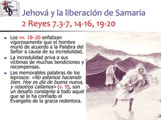 Jehová y la liberación de Samaria
2 Reyes 7.3-7, 14-16, 19-20
58
58
 Los vv. 18–20 enfatizan
vigorosamente que el hombre
murió de acuerdo a la Palabra del
Señor a causa de su incredulidad.
 La incredulidad priva a sus
víctimas de muchas bendiciones y
recompensas.
 Las memorables palabras de los
leprosos: «No estamos haciendo
bien. Hoy es día de buena nueva,
y nosotros callamos» (v. 9), son
un desafío constante a todo aquel
que se le ha confiado el
Evangelio de la gracia redentora.
 