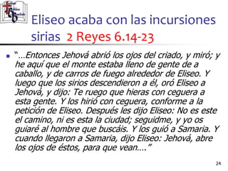 Eliseo acaba con las incursiones
sirias 2 Reyes 6.14-23
24
24
 “…Entonces Jehová abrió los ojos del criado, y miró; y
he aquí que el monte estaba lleno de gente de a
caballo, y de carros de fuego alrededor de Eliseo. Y
luego que los sirios descendieron a él, oró Eliseo a
Jehová, y dijo: Te ruego que hieras con ceguera a
esta gente. Y los hirió con ceguera, conforme a la
petición de Eliseo. Después les dijo Eliseo: No es este
el camino, ni es esta la ciudad; seguidme, y yo os
guiaré al hombre que buscáis. Y los guió a Samaria. Y
cuando llegaron a Samaria, dijo Eliseo: Jehová, abre
los ojos de éstos, para que vean….”
 