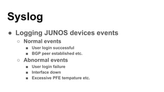 Syslog
● Logging JUNOS devices events
○ Normal events
■ User login successful
■ BGP peer established etc.
○ Abnormal events
■ User login failure
■ Interface down
■ Excessive PFE tempature etc.
 