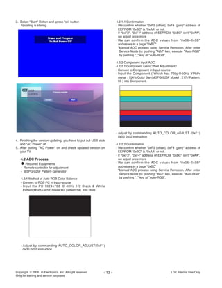 3. Select "Start" Button and press "ok" button
Updating is staring.
4. Finishing the version updating, you have to put out USB stick
and "AC Power" off
5. After putting "AC Power" on and check updated version on
your TV
4.2 ADC Process
O Required Equipments
- Remote controller for adjustment
- MSPG-925F Pattern Generator
4.2.1 Method of Auto RGB Color Balance
- Convert to RGB PC in Input-source
- Input the PC 1024x768 @ 60Hz 1/2 Black & White
Pattern(MSPG-925F model:60, pattern:54) into RGB
- Adjust by commanding AUTO_COLOR_ADJUST(0xF1)
0x00 0x02 instruction.
4.2.1.1 Confirmation
- We confirm whether "0xF3 (offset), 0xF4 (gain)" address of
EEPROM "0xBC" is "0xAA" or not.
- If "0xF3", "0xF4" address of EEPROM "0xBC" isn’t "0xAA",
we adjust once more
- We can confirm the ADC values from "0x06~0x0B"
addresses in a page "0xBC"
*Manual ADC process using Service Remocon. After enter
Service Mode by pushing "ADJ" key, execute "Auto-RGB"
by pushing "_" key at "Auto-RGB".
4.2.2 Component input ADC
4.2.2.1 Component Gain/Offset Adjustment7
- Convert to Component in Input-source
- Input the Component ( Which has 720p@60Hz YPbPr
signal : 100% Color Bar (MSPG-925F Model : 217 / Pattern:
65 ) into Component.
- Adjust by commanding AUTO_COLOR_ADJUST (0xF1)
0x00 0x02 instruction
4.2.2.2 Confirmation
- We confirm whether "0xF3 (offset), 0xF4 (gain)" address of
EEPROM "0xBC" is "0xAA" or not.
- If "0xF3", "0xF4" address of EEPROM "0xBC" isn’t "0xAA",
we adjust once more
- We can confirm the ADC values from "0x06~0x0B"
addresses in a page "0xBC"
*Manual ADC process using Service Remocon. After enter
Service Mode by pushing "ADJ" key, execute "Auto-RGB"
by pushing "_" key at "Auto-RGB".
- 13 - LGE Internal Use OnlyCopyright LG Electronics. Inc. All right reserved.
Only for training and service purposes
 