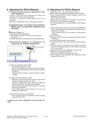 5. Adjusting the White Balance
5.1 Purpose and Principle for adjustment of the
color temperature
- Purpose : Adjust the color temperature to reduce the
deviation of the module color temperature.
- Principle : To adjust the white balance without the
saturation,
(Fix the one of R/G/B gain to C0 and decrease the others.)
5.2 Adjustment mode : Two modes of Cool and Warm
(Medium data is automatically calibrated by the
Cool data)
O Required Equipments
- Remote controller for adjustment
- Color Analyzer : CA100+ or CA-210 or same product
LCD TV( ch : 9 ),
- Auto W/B adjustment instrument(only for Auto adjustment)
5.3 Connecting diagram of equipment for
measuring (For Automatic Adjustment)
(1) Enter the adjustment mode of DDC
- Set command delay time : 50ms
- Enter the DDC adjustment mode at the same time heat-
- Maintain the DDC adjustment mode with same condition
of Heat-run
-> Maintain after AC off/on in status of Heat-run pattern
display)
(2) Release the DDC adjustment mode
- Release the adjust mode after AC off/on or std-by off/on
in status of finishing the Hear-run mode
- Release the Adjust mode when receiving the aging off
command(F3 00 00) from adjustment equipment
- Need to transmit the aging off command to TV set after
finishing the adjustment.
- Check DDC adjust mode release by exit key and
release DDC adjust mode
(3) Enter the adjust mode of white balance
- Enter the white balance adjustment mode with aging
command(F3, 00, FF)
* Luminance min value is 200cd/ß≥ in the cool mode( For
LCD)
6. Adjustment of White Balance
• Adjustment mode : Two modes (Cool and Warm)
(Medium data is automatically calibrated by the Cool data)
• Color analyzer(CA100+, CA210) should be used in the
calibrated ch by CS-1000
(LCD : CH9, PDP : CH10)
• Operate the zero-calibration of the CA100+ or CA-210, then
stick sensor to the module when adjusting.
• For manual adjustment, it is also possible by the following
sequence.
1) Select white pattern of heat-run by pressing "POWER ON"
key on remote control for adjustment then operate heat run
longer than 15 minutes.
(If not executed this step, the condition for W/B may be
different.)
2) Push "Exit" key.
3) Change to the AV mode by remote control.(Push front-AV
or Input key)
4) Input external pattern(85% white pattern)
5) Push the ADJ key two times (entering White Balance
mode)
6) Stick the sensor to the center of the screen and select
each items (Red/Green/Blue Gain and Offset) using /
(CH +/-) key on R/C..
7) Adjust R/ G/ B Gain using / (VOL+/-) key on R/C.
8) Adjust two modes (Cool and Warm)
(Fix the one of R/G/B and change the others)
9) When adjustment is completed, Exit adjustment mode
using EXIT key on R/C.
- 14 - LGE Internal Use OnlyCopyright LG Electronics. Inc. All right reserved.
Only for training and service purposes
 