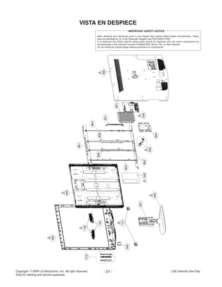 Copyright LG Electronics. Inc. All right reserved.
Only for training and service purposes
LGE Internal Use Only- 21 -
VISTA EN DESPIECE
510
300
200
120
122
500
901
900
801
804
803
530802
550
830
805806
521
821
540
400
121
Many electrical and mechanical parts in this chassis have special safety-related characteristics. These
parts are identified by in the Schematic Diagram and EXPLODED VIEW.
It is essential that these special safety parts should be replaced with the same components as
recommended in this manual to prevent X-RADIATION, Shock, Fire, or other Hazards.
Do not modify the original design without permission of manufacturer.
IMPORTANT SAFETY NOTICE
 