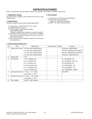Copyright LG Electronics. Inc. All right reserved.
Only for training and service purposes
LGE Internal Use Only- 4 -
ESPECIFICACIONES
NOTA: las especificaciones que reflejan mejoras en los productos están sujetos a cambios sin previo aviso.
4. General Specification(TV)
No Item Specification Measurement Result Remark
1. Display Screen Device 37" wide Color Display Module Resolution:1366X768(HD)
42" wide Color Display Module Resolution:1366X768(HD)/1920*1080(FHD)
47" wide Color Display Module Resolution:1366X768(HD)/1920*1080(FHD)
52" wide Color Display Module Resolution:1920X1080(FHD)
2. Aspect Ratio 16:9
3. LCD Module 37" TFT WXGA LCD 37" HD MAKER :LPL
42" TFT WXGA LCD 42" HD MAKER :AUO, LPL
47" TFT WXGA LCD 47" HD MAKER :LPL
42" TFT WUXGA LCD 42" FHD MAKER : LPL
47" TFT WUXGA LCD 47" FHD MAKER : LPL
52" TFT WUXGA LCD 52" FHD MAKER : SHARP
4. Operating Environment 1) Temp. : 0 ~ 40 deg LGE SPEC
2) Humidity : 0 ~ 85%
5. Storage Environment 1) Temp. : -20 ~ 60 deg
2) Humidity : 0 ~ 85 %
6. Input Voltage AC100 ~ 240V, 50/60Hz
1. Application Range.
This spec sheet is applied to the 37"/42"/47"/52" LCD TV used
LP81A chassis.
2. Specification
Each part is tested as below without special appointment
2.1 Temperature : 25±5°C(77±9°F), CST : 40±5°C
2.2 Relative Humidity : 65±10%
2.3 Power Voltage : Standard input voltage
(100~240V@ 50/60Hz)
• Standard Voltage of each products is marked by models
2.4 Specification and performance of each parts are followed
each drawing and specification by part number in
accordance with BOM .
2.5 The receiver must be operated for about 20 minutes prior
to the adjustment.
3. Test method
3.1 Performance : LGE TV test method followed.
3.2 Demanded other specification
Safety : UL, CSA, IEC specification
3.3 EMC : FCC, ICES, IEC specification
 