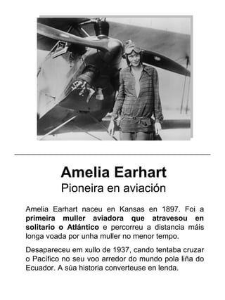 Amelia Earhart
Pioneira en aviación
Amelia Earhart naceu en Kansas en 1897. Foi a
primeira muller aviadora que atravesou en
solitario o Atlántico e percorreu a distancia máis
longa voada por unha muller no menor tempo.
Desapareceu em xullo de 1937, cando tentaba cruzar
o Pacífico no seu voo arredor do mundo pola liña do
Ecuador. A súa historia converteuse en lenda.
_____________________________________________________
 