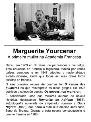 Marguerite Yourcenar
A primeira muller na Academia Francesa
Naceu em 1903 en Bruxelas, de pai francés e nai belga.
Tras educarse en Francia e Inglaterra, viaxou por varios
países europeos e en 1947 adoptou a nacionalidade
estadounidense, aínda que todas as súas obras foron
escritas en francés.
O seu primeiro volume de poemas foi O xardín das
quimeras no que reinterpreta os mitos gregos. En 1922
publicou a colección poética Os deuses non morreron.
É considerada unha das mellores autoras de novela
histórica, destacando Memorias de Adriano (1951),
autobiografía novelada do emperador romano e Opus
Nigrum (1968), que narra a vida dun médico imaxinario,
Zeno de Bruxas. Grazas a esta novela concedeuselle o
premio Femina en 1968.
_____________________________________________________
 