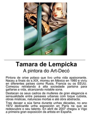 Tamara de Lempicka
A pintora do Art-Decó
Pintora de orixe polaco que tivo unha vida apaixonante.
Naceu a finais do s.XIX, morreu en México en 1980 e vivíu
en diferentes países como Rusia, Francia ou os EEUU.
Comezou retratando á alta sociedade parisina para
gañarse a vida, alcanzando notable sona.
Destacan os seus cadros de mulleres de gran elegancia e
sensualidade entre paisaxes urbanas com toque cubista,
obras místicas, naturezas mortas e até obra abstracta.
Tras decaer a súa fama durante unhas décadas, no ano
1972 dedícanlle unha exposición en París na que se
redescubre o seu talento. En abril de 2007 chegou a Vigo
a primeira gran exposición da artista en España.
_____________________________________________________
 