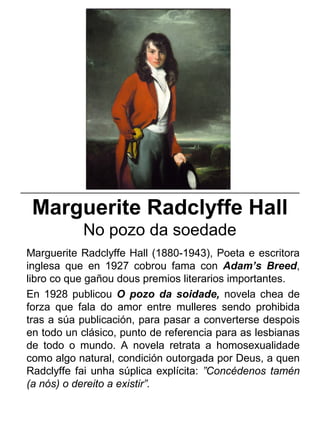 Marguerite Radclyffe Hall
No pozo da soedade
Marguerite Radclyffe Hall (1880-1943), Poeta e escritora
inglesa que en 1927 cobrou fama con Adam’s Breed,
libro co que gañou dous premios literarios importantes.
En 1928 publicou O pozo da soidade, novela chea de
forza que fala do amor entre mulleres sendo prohibida
tras a súa publicación, para pasar a converterse despois
en todo un clásico, punto de referencia para as lesbianas
de todo o mundo. A novela retrata a homosexualidade
como algo natural, condición outorgada por Deus, a quen
Radclyffe fai unha súplica explícita: ”Concédenos tamén
(a nós) o dereito a existir”.
_____________________________________________________
 