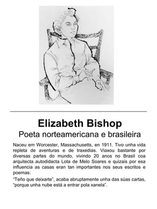 Elizabeth Bishop
Poeta norteamericana e brasileira
Naceu em Worcester, Massachusetts, en 1911. Tivo unha vida
repleta de aventuras e de traxedias. Viaxou bastante por
diversas partes do mundo, vivindo 20 anos no Brasil coa
arquitecta autodidacta Lota de Melo Soares e quizais por esa
influencia as casas eran tan importantes nos seus escritos e
poemas:
“Teño que deixarte”, acaba abruptamente unha das súas cartas,
“porque unha nube está a entrar pola xanela”.
_____________________________________________________
 