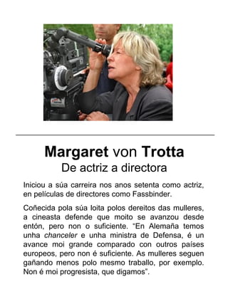 Margaret von Trotta
De actriz a directora
Iniciou a súa carreira nos anos setenta como actriz,
en películas de directores como Fassbinder.
Coñecida pola súa loita polos dereitos das mulleres,
a cineasta defende que moito se avanzou desde
entón, pero non o suficiente. “En Alemaña temos
unha chanceler e unha ministra de Defensa, é un
avance moi grande comparado con outros países
europeos, pero non é suficiente. As mulleres seguen
gañando menos polo mesmo traballo, por exemplo.
Non é moi progresista, que digamos”.
_____________________________________________________
 