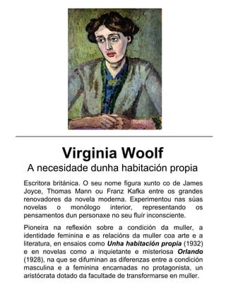 Virginia Woolf
A necesidade dunha habitación propia
Escritora británica. O seu nome figura xunto co de James
Joyce, Thomas Mann ou Franz Kafka entre os grandes
renovadores da novela moderna. Experimentou nas súas
novelas o monólogo interior, representando os
pensamentos dun personaxe no seu fluír inconsciente.
Pioneira na reflexión sobre a condición da muller, a
identidade feminina e as relacións da muller coa arte e a
literatura, en ensaios como Unha habitación propia (1932)
e en novelas como a inquietante e misteriosa Orlando
(1928), na que se difuminan as diferenzas entre a condición
masculina e a feminina encarnadas no protagonista, un
aristócrata dotado da facultade de transformarse en muller.
_____________________________________________________
 