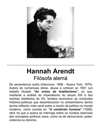 Hannah Arendt
Filósofa alemá
De ascendencia xudía (Hannover, 1906 - Nueva York, 1975).
Autora de numerosas obras, deuse a coñecer en 1951 cun
traballo titulado “As orixes do totalitarismo”, no que,
mediante a análise do imperialismo do século XIX e dos
reximes totalitarios do XX, tentaba reconstruír as vicisitudes
histórico-políticas que desembocaron no antisemitismo dentro
dunha reflexión máis xeral sobre a noción de política no mundo
moderno, como sucede en “A condición humana” (1958),
obra na que a autora se interroga sobre os núcleos esenciais
dos conceptos políticos clave, como os de democracia, poder,
violencia ou dominio.
_____________________________________________________
 