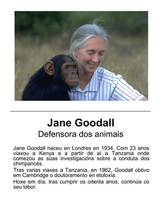 Jane Goodall
Defensora dos animais
Jane Goodall naceu en Londres en 1934. Com 23 anos
viaxou a Kenya e a partir de aí a Tanzania onde
comezou as súas investigacións sobre a conduta dos
chimpancés.
Tras varias viaxes a Tanzania, en 1962, Goodall obtivo
em Cambridge o doutoramento en etoloxía.
Hoxe em día, tras cumprir os oitenta anos, continúa co
seu labor.
_____________________________________________________
 